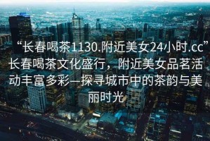 “長(cháng)春喝茶1130.附近美女24小時(shí).cc”長(cháng)春喝茶文化盛行，附近美女品茗活動(dòng)豐富多彩—探尋城市中的茶韻與美麗時(shí)光