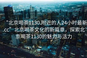 “北京喝茶1130.附近的人24小時(shí)最新.cc”北京喝茶文化的新篇章，探索北京喝茶1130的魅力與活力
