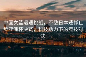 中國女籃遭遇挑戰，不敵日本遺憾止步亞洲杯決賽，科技助力下的競技對決