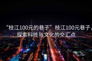 “枝江100元的巷子”枝江100元巷子，探索科技與文化的交匯點(diǎn)