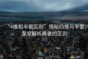 “4推和半套區別”揭秘四推與半套，深度解析兩者的區別
