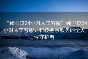 “臻心貸24小時(shí)人工客服”臻心貸24小時(shí)人工客服，科技金融服務(wù)的全天候守護者