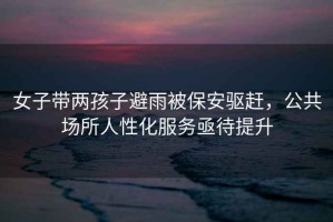 女子帶兩孩子避雨被保安驅趕，公共場(chǎng)所人性化服務(wù)亟待提升