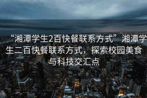 “湘潭學(xué)生2百快餐聯(lián)系方式”湘潭學(xué)生二百快餐聯(lián)系方式，探索校園美食與科技交匯點(diǎn)