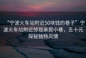 “寧波火車(chē)站附近50塊錢(qián)的巷子”寧波火車(chē)站附近驚現親民小巷，五十元探秘獨特風(fēng)情