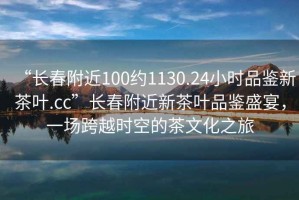 “長(cháng)春附近100約1130.24小時(shí)品鑒新茶葉.cc”長(cháng)春附近新茶葉品鑒盛宴，一場(chǎng)跨越時(shí)空的茶文化之旅
