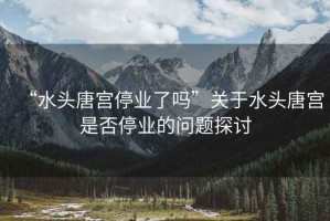 “水頭唐宮停業(yè)了嗎”關(guān)于水頭唐宮是否停業(yè)的問(wèn)題探討