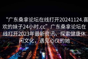 “廣東桑拿論壇在線(xiàn)打開(kāi)20241124.喜歡的妹子24小時(shí).cc”廣東桑拿論壇在線(xiàn)打開(kāi)2023年最新資訊，探索健康休閑文化，遇見(jiàn)心儀的她