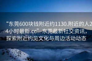“東莞600塊錢(qián)附近約1130.附近的人24小時(shí)最新.cc”東莞最新社交資訊，探索附近約見(jiàn)文化與周邊活動(dòng)動(dòng)態(tài)