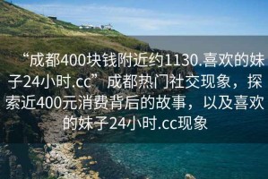 “成都400塊錢(qián)附近約1130.喜歡的妹子24小時(shí).cc”成都熱門(mén)社交現象，探索近400元消費背后的故事，以及喜歡的妹子24小時(shí).cc現象