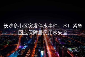 長(cháng)沙多小區突發(fā)停水事件，水廠(chǎng)緊急回應保障居民用水安全
