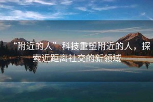 “附近的人”科技重塑附近的人，探索近距離社交的新領(lǐng)域