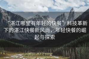 “湛江哪里有年輕的快餐”科技革新下的湛江快餐新風(fēng)尚，年輕快餐的崛起與探索