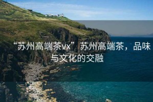 “蘇州高端茶vx”蘇州高端茶，品味與文化的交融