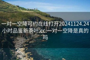 一對一空降可約在線(xiàn)打開(kāi)20241124.24小時(shí)品鑒新茶葉.cc:一對一空降是真的嗎