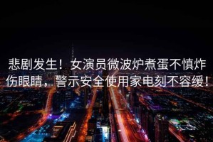 悲劇發(fā)生！女演員微波爐煮蛋不慎炸傷眼睛，警示安全使用家電刻不容緩！