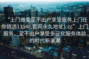 “上門(mén)做愛(ài)足不出戶(hù)享受服務(wù)上門(mén)任你挑選1114c.官網(wǎng)永久地址1.cc”上門(mén)服務(wù)，足不出戶(hù)享受多元化服務(wù)體驗的時(shí)代新浪潮