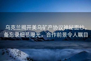 烏克蘭揭開(kāi)美烏礦產(chǎn)協(xié)議神秘面紗，備忘錄細節曝光，合作前景令人矚目