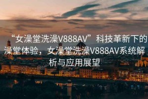 “女澡堂洗澡V888AV”科技革新下的澡堂體驗，女澡堂洗澡V888AV系統解析與應用展望