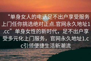 “單身女人的電話(huà)足不出戶(hù)享受服務(wù)上門(mén)任你挑選絕對正點(diǎn).官網(wǎng)永久地址1.cc”單身女性的新時(shí)代，足不出戶(hù)享受多元化上門(mén)服務(wù)，官網(wǎng)永久地址1.cc引領(lǐng)便捷生活新潮流