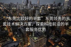 “東莞比較好的半套”東莞領(lǐng)先的半套技術(shù)解決方案，探索科技前沿的半套服務(wù)優(yōu)勢