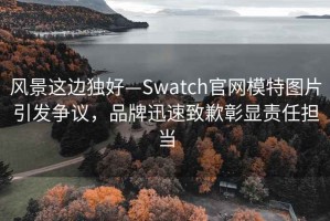 風(fēng)景這邊獨好—Swatch官網(wǎng)模特圖片引發(fā)爭議，品牌迅速致歉彰顯責任擔當