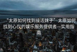 “太原如何找到接活妹子”太原如何找到心儀的娛樂(lè )服務(wù)提供者—實(shí)用指南