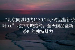 “北京同城炮約1130.24小時(shí)品鑒新茶葉.cc”北京同城炮約，全天候品鑒新茶葉的獨特魅力