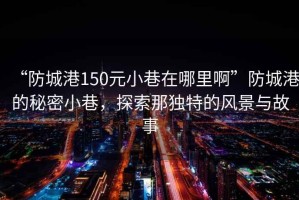 “防城港150元小巷在哪里啊”防城港的秘密小巷，探索那獨特的風(fēng)景與故事