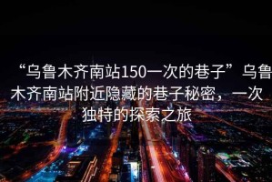 “烏魯木齊南站150一次的巷子”烏魯木齊南站附近隱藏的巷子秘密，一次獨特的探索之旅
