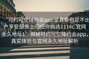 “可約可空降約會(huì )app是真是假足不出戶(hù)享受服務(wù)上門(mén)任你挑選1114c.官網(wǎng)永久地址1”揭秘可約可空降約會(huì )app，真實(shí)體驗與官網(wǎng)永久地址解析