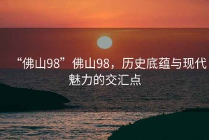 “佛山98”佛山98，歷史底蘊與現代魅力的交匯點(diǎn)