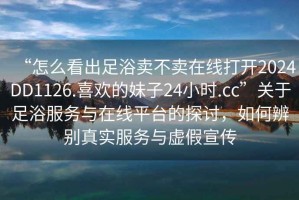 “怎么看出足浴賣(mài)不賣(mài)在線(xiàn)打開(kāi)2024DD1126.喜歡的妹子24小時(shí).cc”關(guān)于足浴服務(wù)與在線(xiàn)平臺的探討，如何辨別真實(shí)服務(wù)與虛假宣傳