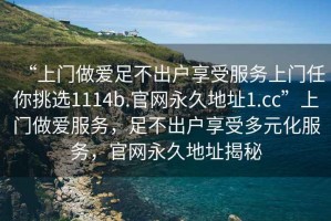 “上門(mén)做愛(ài)足不出戶(hù)享受服務(wù)上門(mén)任你挑選1114b.官網(wǎng)永久地址1.cc”上門(mén)做愛(ài)服務(wù)，足不出戶(hù)享受多元化服務(wù)，官網(wǎng)永久地址揭秘