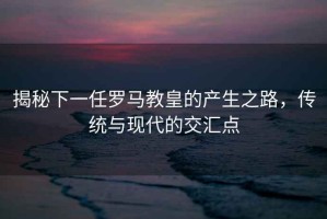揭秘下一任羅馬教皇的產(chǎn)生之路，傳統與現代的交匯點(diǎn)