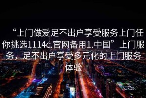 “上門(mén)做愛(ài)足不出戶(hù)享受服務(wù)上門(mén)任你挑選1114c.官網(wǎng)備用1.中國”上門(mén)服務(wù)，足不出戶(hù)享受多元化的上門(mén)服務(wù)體驗