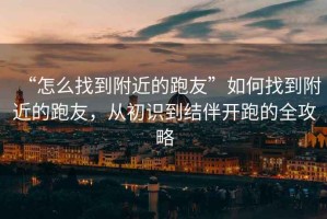 “怎么找到附近的跑友”如何找到附近的跑友，從初識到結伴開(kāi)跑的全攻略
