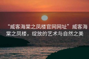 “威客海棠之鳳樓官網(wǎng)網(wǎng)址”威客海棠之鳳樓，綻放的藝術(shù)與自然之美