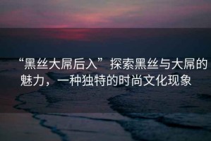 “黑絲大屌后入”探索黑絲與大屌的魅力，一種獨特的時(shí)尚文化現象