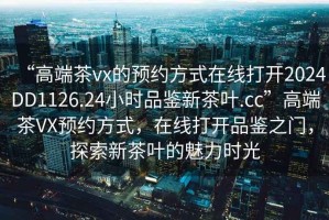 “高端茶vx的預約方式在線(xiàn)打開(kāi)2024DD1126.24小時(shí)品鑒新茶葉.cc”高端茶VX預約方式，在線(xiàn)打開(kāi)品鑒之門(mén)，探索新茶葉的魅力時(shí)光
