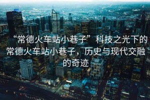 “常德火車(chē)站小巷子”科技之光下的常德火車(chē)站小巷子，歷史與現代交融的奇跡