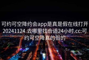 可約可空降約會(huì )app是真是假在線(xiàn)打開(kāi)20241124.去哪里找合適24小時(shí).cc:可約可空降真的假的