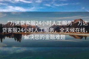 “萬(wàn)達貸客服24小時(shí)人工服務(wù)”萬(wàn)達貸客服24小時(shí)人工服務(wù)，全天候在線(xiàn)，解決您的金融難題