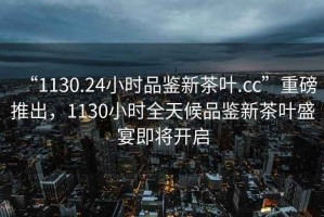 “1130.24小時(shí)品鑒新茶葉.cc”重磅推出，1130小時(shí)全天候品鑒新茶葉盛宴即將開(kāi)啟