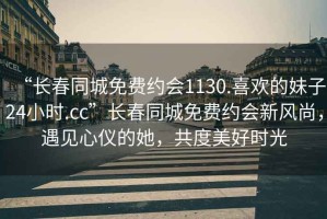 “長(cháng)春同城免費約會(huì )1130.喜歡的妹子24小時(shí).cc”長(cháng)春同城免費約會(huì )新風(fēng)尚，遇見(jiàn)心儀的她，共度美好時(shí)光