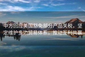 中方回應美國豁免部分產(chǎn)品關(guān)稅，堅定維護多邊貿易體系，推動(dòng)互利共贏(yíng)