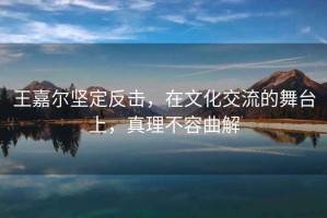 王嘉爾堅定反擊，在文化交流的舞臺上，真理不容曲解