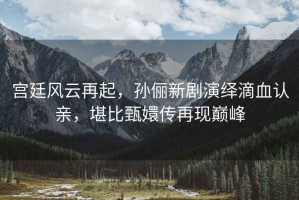 宮廷風(fēng)云再起，孫儷新劇演繹滴血認親，堪比甄嬛傳再現巔峰
