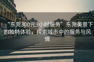 “東莞300元3小時(shí)服務(wù)”東莞美景下的獨特體驗，探索城市中的服務(wù)與風(fēng)情