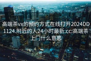高端茶vx的預約方式在線(xiàn)打開(kāi)2024DD1124.附近的人24小時(shí)最新.cc:高端茶上門(mén)什么意思